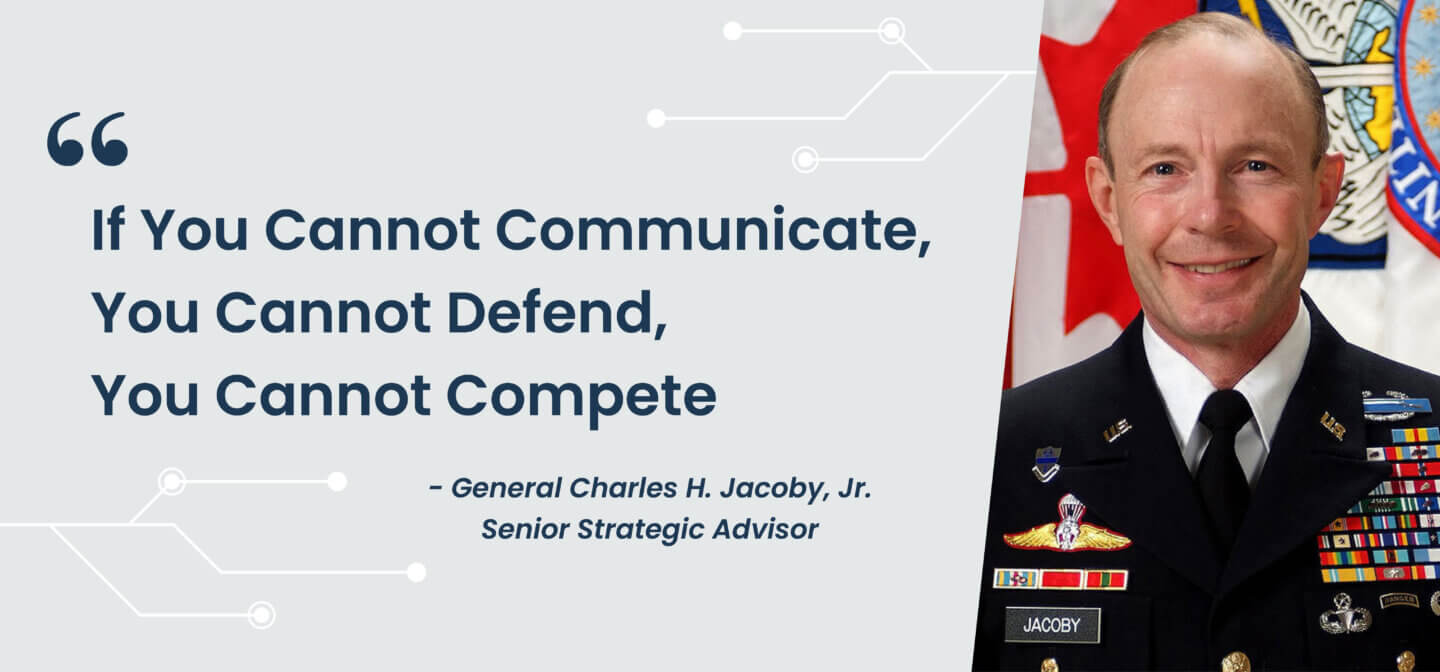 "If you cannot communicate, you cannot defend, you cannot compete."  - General Charles H. Jacoby, Jr., Senior Strategic Advisor